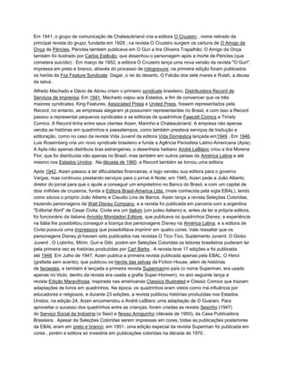 Em 1941, o grupo de comunicação de Chateaubriand cria a editora O Cruzeiro , nome retirado da
principal revista do grupo, fundada em 1928 ; na revista O Cruzeiro surgem os cartuns de O Amigo da
Onça de Péricles. Péricles também publicava em O Guri a tira Oliveira Trapalhão; O Amigo da Onça
também foi ilustrado por Carlos Estêvão, que desenhou o personagem após a morte de Péricles (que
cometera suicídio) . Em março de 1952, a editora O Cruzeiro lança uma nova versão da revista "O Guri",
impressa em preto e branco, através do processo de rotogravura; na primeira edição foram publicados
os heróis da Fox Feature Syndicate: Dagar, o rei do deserto, O Falcão dos sete mares e Rulah, a deusa
da selva .
Alfredo Machado e Décio de Abreu criam o primeiro syndicate brasileiro, Distribuidora Record de
Serviços de Imprensa; Em 1941, Machado viajou aos Estados, a fim de convencer que os três
maiores syndicates, King Features, Associated Press e United Press, fossem representados pela
Record; no entanto, as empresas alegaram já possuírem representantes no Brasil, e com isso a Record
passou a representar pequenos syndicates e as editoras de quadrinhos Fawcett Comics e Timely
Comics. A Record tinha entre seus clientes Aizen, Marinho e Chateaubriand. A empresa não apenas
vendia as histórias em quadrinhos e passatempos, como também prestava serviços de tradução e
editoração, como no caso da revista Vida Juvenil da editora Vida Doméstica lançada em1949 . Em 1946,
Luis Rosemberg cria um novo syndicate brasileiro e funda a Agência Periodista Latino-Americana (Apla).
A Apla não apenas distribuía tiras estrangeiras; o desenhista haitiano André LeBlanc criou a tira Morena
Flor, que foi distribuída não apenas no Brasil, mas também em outros países da América Latina e até
mesmo nos Estados Unidos . Na década de 1960, a Record também se tornou uma editora
.
Após 1942, Aizen passou a ter dificuldades financeiras, e logo vendeu sua editora para o governo
Vargas, mas continuou prestando serviços para o jornal A Noite; em 1945, Aizen pede a João Alberto,
diretor do jornal para que o ajude a conseguir um empréstimo no Banco do Brasil, e com um capital de
dois milhões de cruzeiros, funda a Editora Brasil-America Ltda. (mais conhecida pela sigla EBAL), tendo
como sócios o próprio João Alberto e Claudio Lins de Barros. Aizen lança a revista Seleções Coloridas,
trazendo personagens da Walt Disney Company, e a revista foi publicada em parceria com a argentina
"Editorial Abril" de Cesar Civita. Civita era um italkim (um judeu italiano) e, antes de ter a própria editora,
foi funcionário da italiana Arnoldo Mondadori Editore, que publicava os quadrinhos Disney; a experiência
na Itália lhe possibilitou conseguir a licença dos personagens Disney na América Latina, e a editora de
Civita possuía uma impressora que possibilitava imprimir em quatro cores. Vale ressaltar que os
personagens Disney já haviam sido publicados nas revistas O Tico-Tico, Suplemento Juvenil, O Globo
Juvenil , O Lobinho, Mirim, Guri e Gibi, porém em Seleções Coloridas os leitores brasileiros puderam ler
pela primeira vez as histórias produzidas por Carl Barks . A revista teve 17 edições e foi publicada
até 1948. Em Julho de 1947, Aizen publica a primeira revista publicada apenas pela EBAL, O Heroi
(grafada sem acento), que publicou os heróis das selvas da Fiction House, além de histórias
de faroestes, e também é lançada a primeira revista Supermanno país (o nome Superman, era usado
apenas no título, dentro da revista era usada a grafia Super-Homem); no ano seguinte lança a
revista Edição Maravilhosa, inspirada nas americanas Classics Illustrated e Classic Comics que traziam
adaptações de livros em quadrinhos. Na época, os quadrinhos eram vistos como má influência por
educadores e religiosos, e durante 23 edições, a revista publicou histórias produzidas nos Estados
Unidos; na edição 24, Aizen encomendou a André LeBlanc uma adaptação de O Guarani. Para
aproveitar o sucesso dos quadrinhos entre as crianças, foram criadas as revista Sesinho (1947)
do Serviço Social da Indústria (o Sesi) e Nosso Amiguinho (década de 1950), da Casa Publicadora
Brasileira . Apesar de Seleções Coloridas serem impressas em cores, todas as publicações posteriores
da EBAL eram em preto e branco; em 1951, uma edição especial da revista Superman foi publicada em
cores , porém a editora só investiria em publicações coloridas na década de 1970 .
 