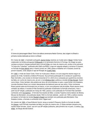 O nome do personagem Black Terror da editora americana Nedor Comics, deu origem no Brasil a
primeira revista dedicada ao terror no Brasil
Em março de 1947, o ilustrador português Jayme Cortez resolveu se mudar para o Brasil. Cortez havia
colaborado na revista portuguesa O Mosquito e no semanário feminino A Formiga. Ao chegar ao país,
começa a produzir charges políticas para o jornal O Dia; em maio do mesmo ano, produz a tira semanal
"A Caça dos Tubarões", publicada pelo Diário da Noite, e logo em seguida adapta o romance O Guarani,
no formato de tiras diárias para o mesmo jornal; em 1949, passa a trabalhar em A Gazeta Juvenil do
jornal A Gazeta, onde adapta O rajá de Pendjab de Coelho Neto.
Em 1949, o irmão de Cesar Civita, Victor se muda para o Brasil, e no ano seguinte resolve seguir os
passos do irmão, fundando a Editora Primavera. Sua primeira publicação foi a revista em quadrinhos
Raio Vermelho, uma revista no formato horizontal (21,5 x 28,5 cm) e composta por quadrinhos oriundos
da Itália; em Junho do mesmo ano, já com o nomeEditora Abril, publicou a revista O Pato Donald. Assim
como Aizen, Victor também não poderia ser dono de uma empresa no país, e para burlar a lei brasileira,
convida Giordano Rossi (um mineiro descendente de italianos) para ser seu sócio; Victor conhecera
Rossi quando este era funcionário de um banco, e com uma pequena cota de ações, Rossi atuava como
contador da editora. A revista O Pato Donald foi publicada inicialmente no formato americano, mas a
partir da 22ª edição, publicada em março de 1952, passou a ser publicada em Formato Pato (também
conhecido como formatinho) . O formato fora trazido da Itália: a revista Topolino (nome italiano do Mickey
Mouse) da Montadori, era publicada desde 1932 no formato tabloide , porém em 1939, a editora resolve
se basear no formato da revista Reader's Digest que também era publicada pela Mondadori. Nos
Estados Unidos, o formato é conhecido como "digest size" .
Em Janeiro de 1950, a Casa Editorial Vecchi, lança a revista O Pequeno Xerife no formato de talão
de cheque, outro formato importado da Itália; em julho do mesmo ano, O Globo também lançaria uma
revista nesse formato, Júnior, que em sua 28ª edição publicaria, pela primeira vez no país, o cowboy Tex
Willer, da Sergio Bonelli Editore .
 