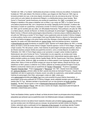 Também em 1950, a "La Selva", distribuidora de jornais e revistas, torna-se uma editora. A empresa foi
fundada em 1935, pelo italiano Vito Antonio La Selva, que chegara em São Paulo em 1925, logo se
tornando jornaleiro de ruas, e oito anos depois, tornando-se dono de uma banca de jornal. Vito teve
como sócio um outro italiano de sobrenome Pelegrini, e a distribuidora lançou duas revistas, "Bom
Humor" e "Aventuras" (sendo Aventuras uma revista em quadrinhos). Em 1947, a sociedade com
Pelegrini é desfeita e Vito passa a trabalhar com os filhos, e em março de 1950, a "La Selva" torna-se
uma editora propriamente dita, com o lançamento da revista "Seleções de Rir Ilustrada". A editora não
demoraria a investir em quadrinhos, comprando a revista "O Cômico Colegial", de Auro Teixeira, criada
em 1949, que foi vendida pelo seu editor, em dificuldades financeiras. Para publicá-la, em julho de 1950,
a La Selva adquire, através da Record, os direitos de publicação do personagem "The Black Terror" da
Nedor Comics. A Record vendia personagens desconhecidos a menores preços a editoras pequenas, e
em julho de 1950 lança a revista "O Terro Negro" como suplemento extra da revista O Cômico Colegial;
a revista publicou heróis como o personagem título (que Reinaldo Oliveira e Jácomo La Selva pensaram
ser de uma história de terror) e de outros heróis como Doc Strange e Homem-Maravilha; na edição
seguinte, foi usada uma capa desenhada por Jayme Cortez, típica de histórias de terror, mostrando
a personificação da morte acordando um perplexo rapaz. Apenas na 9º edição (Março de 1951), a revista
deixou de trazer o nome da revista Cômico Colegial, trazendo apenas o nome O Terror Negro, chegando
a fazer sucesso. Por não possuir, porém, mais histórias do personagem principal para publicar, Jácomo
de Oliveira resolveu comprar direitos de quadrinhos de terror, como a revista Beyond, da editora Ace
Publication. Em 1953, O Terror Negro passou a ser quinzenal, e surgem outras revistas do gênero
Sobrenatural, tais como Contos de Terror, Frankenstein (no ano seguinte); as revistas eram todas
compostas de matéria estrangeira, e os artistas brasileiros eram responsáveis apenas pelas capas. A
editora também publicou as revistas infantis Capitão Radar, Bill Kid, Supermouse, Pato Dizzy, Seleções
Juvenis, entre outras. Ainda em 1953, as revistas da La Selva passam a ser impressas nas gráficas da
editora Abril. Selva e Civita se tornaram amigos por causa da origem italiana; Cláudio de Souza, que
trabalhava na Abril, passou a colaborar na La Selva, editando as revistas policiais Emoção e Conto de
Mistério e produzindo roteiros para os quadrinhos de "Arrelia e Pimentinha", "Fuzarca e Torresmo",
"Oscarito eGrande Otelo", "Fred e Carequinha" e "Mazzaropi". Em 1951, Claudio havia sido indicado
por Jerônymo Monteiro, primeiro editor da Abril, quando ela ainda se chamada Primavera , Claudio havia
trabalhado com ele no suplemento A Gazeta Juvenil, era editor do suplemento, onde também publicaria
histórias do personagem Dick Peter, personagem criado em 1937, criado para
uma radionovelatransmitida pela Rádio Tupi (uma outra empresa do grupo Diários Associados) , o
personagem ainda seria publicado em O Cômico Colegial, sendo adaptado também para um teleteatro
exibido pela TV Tupi , Monteiro também é reconhecido com um dos pioneiros da ficção científica
brasileira . Na Abril, Souza ajudou a criar a Distribuidora Nacional de Publicações (DINAP) e as
revistas Capricho,Cláudia e Placar, além de criar o Centro de Criação, responsável pela formação de
roteiristas e desenhistas para a editora .
Tanto nos Estados Unidos, quanto no Brasil, os títulos de terror foram os principais alvos de jornalistas e
psiquiatras que achavam que os quadrinhos eram má influência para crianças e adolescentes
Os quadrinhos de terror da editora foram bastante criticados pelo jornalista Carlos Lacerda, que afirmava
que tais revistas eram má influência para as crianças; tal pensamento também existia nos Estados
Unidos, sobretudo após a publicação do livro Seduction of the Innocent, do psicólogo alemão Frederic
Whertam em 1954. Whertam não criticava apenas as revistas de terror, e também não era o único
 