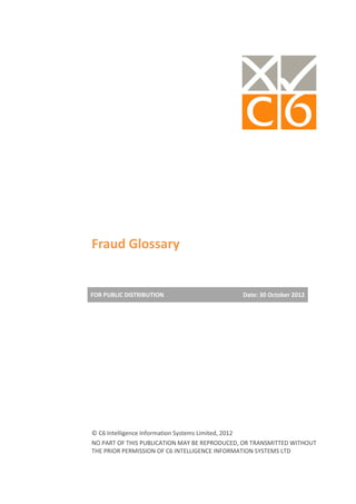 Fraud Glossary


FOR PUBLIC DISTRIBUTION                       Date: 30 October 2012




© C6 Intelligence Information Systems Limited, 2012
NO PART OF THIS PUBLICATION MAY BE REPRODUCED, OR TRANSMITTED WITHOUT
THE PRIOR PERMISSION OF C6 INTELLIGENCE INFORMATION SYSTEMS LTD
 