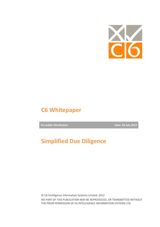 C6 Whitepaper

For public distribution                           Date: 20 July 2012




Simplified Due Diligence




© C6 Intelligence Information Systems Limited, 2012
NO PART OF THIS PUBLICATION MAY BE REPRODUCED, OR TRANSMITTED WITHOUT
THE PRIOR PERMISSION OF C6 INTELLIGENCE INFORMATION SYSTEMS LTD
 
