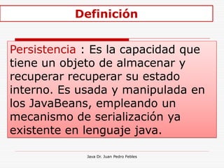 Definición


Persistencia : Es la capacidad que
tiene un objeto de almacenar y
recuperar recuperar su estado
interno. Es usada y manipulada en
los JavaBeans, empleando un
mecanismo de serialización ya
existente en lenguaje java.

             Java Dr. Juan Pedro Febles
 