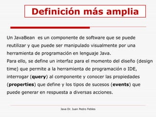 Definición más amplia

Un JavaBean es un componente de software que se puede
reutilizar y que puede ser manipulado visualmente por una
herramienta de programación en lenguaje Java.
Para ello, se define un interfaz para el momento del diseño (design
time) que permite a la herramienta de programación o IDE,
interrogar (query) al componente y conocer las propiedades
(properties) que define y los tipos de sucesos (events) que
puede generar en respuesta a diversas acciones.


                        Java Dr. Juan Pedro Febles
 