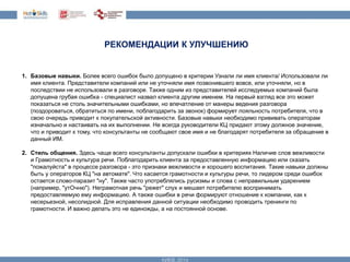 РЕКОМЕНДАЦИИ К УЛУЧШЕНИЮ 
1. Базовые навыки. Более всего ошибок было допущено в критерии Узнали ли имя клиента/ Использовали ли 
имя клиента. Представители компаний или не уточняли имя позвонившего вовсе, или уточняли, но в 
последствии не использовали в разговоре. Также одним из представителей исследуемых компаний была 
допущена грубая ошибка - специалист назвал клиента другим именем. На первый взгляд все это может 
показаться не столь значительными ошибками, но впечатление от манеры ведения разговора 
(поздороваться, обратиться по имени, поблагодарить за звонок) формирует лояльность потребителя, что в 
свою очередь приводит к покупательской активности. Базовые навыки необходимо прививать операторам 
изначально и настаивать на их выполнении. Не всегда руководители КЦ придают этому должное значение, 
что и приводит к тому, что консультанты не сообщают свое имя и не благодарят потребителя за обращение в 
данный ИМ. 
2. Стиль общения. Здесь чаще всего консультанты допускали ошибки в критериях Наличие слов вежливости 
и Грамотность и культура речи. Поблагодарить клиента за предоставленную информацию или сказать 
"пожалуйста" в процессе разговора - это признаки вежливости и хорошего воспитания. Такие навыки должны 
быть у операторов КЦ "на автомате". Что касается грамотности и культуры речи, то лидером среди ошибок 
остается слово-паразит "ну". Также часто употреблялись русизмы и слова с неправильным ударением 
(например, "утОчню"). Неграмотная речь "режет" слух и мешает потребителю воспринимать 
предоставляемую ему информацию. А также ошибки в речи формируют отношение к компании, как к 
несерьезной, несолидной. Для исправления данной ситуации необходимо проводить тренинги по 
грамотности. И важно делать это не единожды, а на постоянной основе. 
 