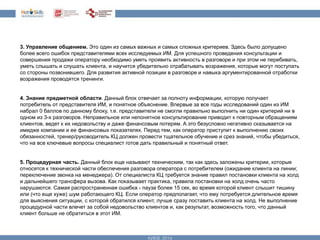 3. Управление общением. Это один из самых важных и самых сложных критериев. Здесь было допущено 
более всего ошибок представителями всех исследуемых ИМ. Для успешного проведения консультации и 
совершения продажи оператору необходимо уметь проявить активность в разговоре и при этом не перебивать, 
уметь слышать и слушать клиента, и научится убедительно отрабатывать возражения, которые могут поступать 
со стороны позвонившего. Для развития активной позиции в разговоре и навыка аргументированной отработки 
возражения проводятся тренинги. 
4. Знание предметной области. Данный блок отвечает за полноту информации, которую получает 
потребитель от представителя ИМ, и понятное объяснение. Впервые за все годы исследований один из ИМ 
набрал 0 баллов по данному блоку, т.е. представители не смогли правильно выполнить ни один критерий ни в 
одном из 3-х разговоров. Неправильное или непонятное консультирование приводит к повторным обращениям 
клиентов, ведет к их недовольству и даже финансовым потерям. А это безусловно негативно сказывается на 
имидже компании и ее финансовых показателях. Перед тем, как оператор приступит к выполнению своих 
обязанностей, тренер/руководитель КЦ должен провести тщательное обучение и срез знаний, чтобы убедиться, 
что на все ключевые вопросы специалист готов дать правильный и понятный ответ. 
5. Процедурная часть. Данный блок еще называют техническим, так как здесь заложены критерии, которые 
относятся к технической части обеспечения разговора оператора с потребителем (ожидание клиента на линии; 
переключение звонка на менеджера). От специалиста КЦ требуется знание правил постановки клиента на холд 
и дальнейшего трансфера вызова. Как показывает практика, правила постановки на холд очень часто 
нарушаются. Самая распространенная ошибка - пауза более 15 сек, во время которой клиент слышит тишину 
или (что еще хуже) шум работающего КЦ. Если оператор предполагает, что ему потребуется длительное время 
для выяснения ситуации, с которой обратился клиент, лучше сразу поставить клиента на холд. Не выполнение 
процедурной части влечет за собой недовольство клиентов и, как результат, возможность того, что данный 
клиент больше не обратиться в этот ИМ. 
 