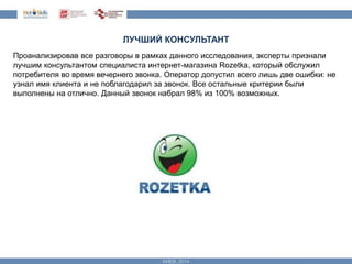 ЛУЧШИЙ КОНСУЛЬТАНТ 
Проанализировав все разговоры в рамках данного исследования, эксперты признали 
лучшим консультантом специалиста интернет-магазина Rozetka, который обслужил 
потребителя во время вечернего звонка. Оператор допустил всего лишь две ошибки: не 
узнал имя клиента и не поблагодарил за звонок. Все остальные критерии были 
выполнены на отлично. Данный звонок набрал 98% из 100% возможных. 
 