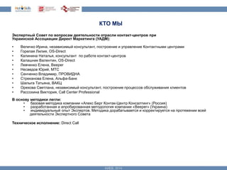 КТО МЫ 
Экспертный Совет по вопросам деятельности отрасли контакт-центров при 
Украинской Ассоциации Директ Маркетинга (УАДМ): 
• Величко Ирина, независимый консультант, построение и управление Контактными центрами 
• Горелая Лилия, OS-Direct 
• Калинина Наталья, консультант по работе контакт-центров 
• Калашник Валентин, OS-Direct 
• Левченко Елена, Beeper 
• Несведов Юрий, МТС 
• Сенченко Владимир, ПРОВИДНА 
• Стреканова Елена, Альфа-Банк 
• Шалыга Татьяна, ВАКЦ 
• Орехова Светлана, независимый консультант, построение процессов обслуживания клиентов 
• Рассохина Виктория, Call Center Professional 
В основу методики легли: 
• базовая методика компании «Апекс Берг Контак-Центр Консалтинг» (Россия) 
• разработанная и апробированная методология компании «Beeper» (Украина) 
• индивидуальный опыт Экспертов. Методика дорабатывается и корректируется на протяжении всей 
деятельности Экспертного Совета 
Техническое исполнение: Direct Call 
 