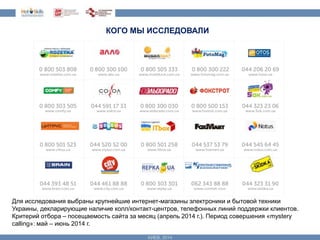 КОГО МЫ ИССЛЕДОВАЛИ 
Для исследования выбраны крупнейшие интернет-магазины электроники и бытовой техники 
Украины, декларирующие наличие колл/контакт-центров, телефонных линий поддержки клиентов. 
Критерий отбора – посещаемость сайта за месяц (апрель 2014 г.). Период совершения «mystery 
calling»: май – июнь 2014 г. 
 