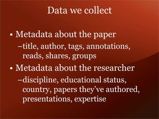 Data we collect 
• Metadata about the paper 
–title, author, tags, annotations, 
reads, shares, groups 
• Metadata about the researcher 
–discipline, educational status, 
country, papers they’ve authored, 
presentations, expertise 
 