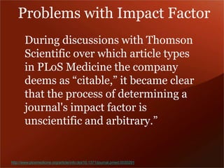 Problems with Impact Factor 
During discussions with Thomson 
Scientific over which article types 
in PLoS Medicine the company 
deems as “citable,” it became clear 
that the process of determining a 
journal's impact factor is 
unscientific and arbitrary.” 
http://www.plosmedicine.org/article/info:doi/10.1371/journal.pmed.0030291 
 