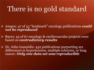 There is no gold standard 
 Amgen: 47 of 53 “landmark” oncology publications could 
not be reproduced 
 Bayer: 43 of 67 oncology & cardiovascular projects were 
based on contradictory results 
 Dr. John Ioannidis: 432 publications purporting sex 
differences in hypertension, multiple sclerosis, or lung 
cancer. Only one data set was reproducible 
 
