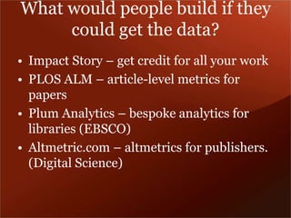 What would people build if they 
could get the data? 
• Impact Story – get credit for all your work 
• PLOS ALM – article-level metrics for 
papers 
• Plum Analytics – bespoke analytics for 
libraries (EBSCO) 
• Altmetric.com – altmetrics for publishers. 
(Digital Science) 
 