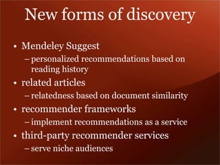 New forms of discovery 
• Mendeley Suggest 
– personalized recommendations based on 
reading history 
• related articles 
– relatedness based on document similarity 
• recommender frameworks 
– implement recommendations as a service 
• third-party recommender services 
– serve niche audiences 
 
