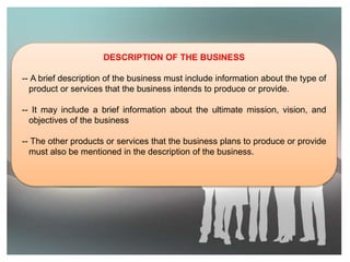 DESCRIPTION OF THE BUSINESS
-- A brief description of the business must include information about the type of
product or services that the business intends to produce or provide.
-- It may include a brief information about the ultimate mission, vision, and
objectives of the business
-- The other products or services that the business plans to produce or provide
must also be mentioned in the description of the business.
 