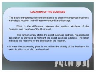 LOCATION OF THE BUSINESS
-- The basic entrepreneurial consideration is to place the proposed business
in strategic location that will assure competitive advantage.
What is the difference between the sections Address of the
Business and Location of the Business?
The former simply states the exact business address. No additional
description is provided to highlight the exact business address. The latter
indicates the reason/s for the selection of the location.
-- In case the processing plant is not within the vicinity of the business, its
exact location must also be described.
 