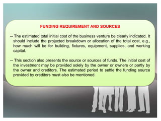 FUNDING REQUIREMENT AND SOURCES
-- The estimated total initial cost of the business venture be clearly indicated. It
should include the projected breakdown or allocation of the total cost, e.g.,
how much will be for building, fixtures, equipment, supplies, and working
capital.
-- This section also presents the source or sources of funds. The initial cost of
the investment may be provided solely by the owner or owners or partly by
the owner and creditors. The estimated period to settle the funding source
provided by creditors must also be mentioned.
 