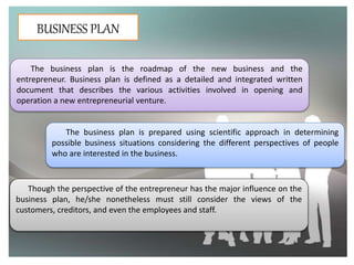 BUSINESS PLAN
The business plan is the roadmap of the new business and the
entrepreneur. Business plan is defined as a detailed and integrated written
document that describes the various activities involved in opening and
operation a new entrepreneurial venture.
The business plan is prepared using scientific approach in determining
possible business situations considering the different perspectives of people
who are interested in the business.
Though the perspective of the entrepreneur has the major influence on the
business plan, he/she nonetheless must still consider the views of the
customers, creditors, and even the employees and staff.
 