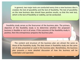 In general, two major tests are conducted every time a new business idea is
created, the test of possibility and the test of feasibility. The test of possibility
on the new business idea should have positive results, so that the next test,
which is the test of feasibility or viability, can be conducted.
Feasibility study serves as the forerunner of the business plan. The primary
objective of the feasibility study is to determine whether the proposed
business is feasible or not in all areas. If the outcome of the feasibility study is
positive, then the entrepreneur prepares the business plan.
The content and structure of the business plan are almost the same as
those of the feasibility study. The data shown in feasibility study are the same
set of data presented or used in the business plan. Nonetheless, the business
plan presents a more detailed discussion of how the business will be
undertaken and operated.
 