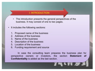 • The introduction presents the general perspectives of the
business. It may consist of one to two pages.
• It includes the following sections:
1. Proposed name of the business
2. Address of the business
3. Name of the business
4. Description of the business
5. Location of the business
6. Funding requirement and source
In case the consulting team prepares the business plan for
perspective owners or investors, the section Statement of
Confidentiality is added as the last section.
I. INTRODUCTION
 