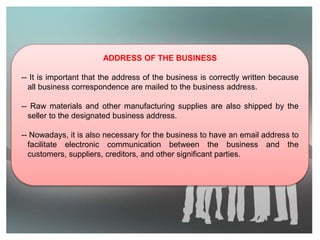 ADDRESS OF THE BUSINESS
-- It is important that the address of the business is correctly written because
all business correspondence are mailed to the business address.
-- Raw materials and other manufacturing supplies are also shipped by the
seller to the designated business address.
-- Nowadays, it is also necessary for the business to have an email address to
facilitate electronic communication between the business and the
customers, suppliers, creditors, and other significant parties.
 