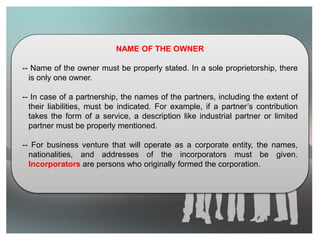 NAME OF THE OWNER
-- Name of the owner must be properly stated. In a sole proprietorship, there
is only one owner.
-- In case of a partnership, the names of the partners, including the extent of
their liabilities, must be indicated. For example, if a partner’s contribution
takes the form of a service, a description like industrial partner or limited
partner must be properly mentioned.
-- For business venture that will operate as a corporate entity, the names,
nationalities, and addresses of the incorporators must be given.
Incorporators are persons who originally formed the corporation.
 