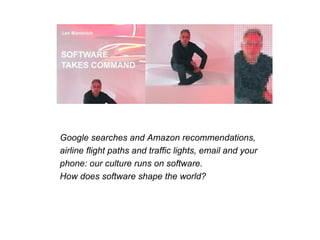 Google searches and Amazon recommendations, airline flight paths and traffic lights, email and your phone: our culture runs on software. How does software shape the world?




                              Google searches and Amazon recommendations,
                              airline flight paths and traffic lights, email and your
                              phone: our culture runs on software.
                              How does software shape the world?
 