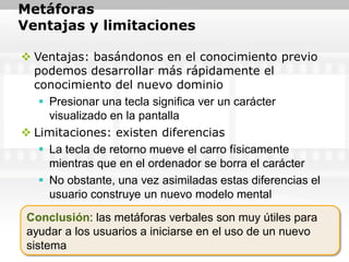 Metáforas
Ventajas y limitaciones

 Ventajas: basándonos en el conocimiento previo
  podemos desarrollar más rápidamente el
  conocimiento del nuevo dominio
    Presionar una tecla significa ver un carácter
     visualizado en la pantalla
 Limitaciones: existen diferencias
    La tecla de retorno mueve el carro físicamente
     mientras que en el ordenador se borra el carácter
    No obstante, una vez asimiladas estas diferencias el
     usuario construye un nuevo modelo mental
 Conclusión: las metáforas verbales son muy útiles para
 ayudar a los usuarios a iniciarse en el uso de un nuevo
 sistema
 