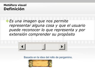 Metáfora visual
Definíción


 Es una imagen que nos permite
  representar alguna cosa y que el usuario
  puede reconocer lo que representa y por
  extensión comprender su propósito




             Basada en la idea del rollo de pergamino.
 
