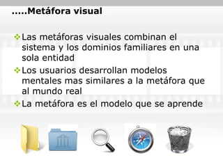 .....Metáfora visual


Las metáforas visuales combinan el
 sistema y los dominios familiares en una
 sola entidad
Los usuarios desarrollan modelos
 mentales mas similares a la metáfora que
 al mundo real
La metáfora es el modelo que se aprende
 