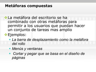 Metáforas compuestas


La metáfora del escritorio se ha
 combinado con otras metáforas para
 permitir a los usuarios que puedan hacer
 un conjunto de tareas mas amplio
Ejemplos:
   La barra de desplazamiento como la metáfora
    del rollo
   Menús y ventanas
   Cortar y pegar que se basa en el diseño de
    páginas
 