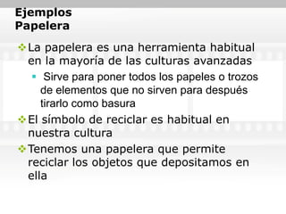 Ejemplos
Papelera
La papelera es una herramienta habitual
 en la mayoría de las culturas avanzadas
   Sirve para poner todos los papeles o trozos
    de elementos que no sirven para después
    tirarlo como basura
El símbolo de reciclar es habitual en
 nuestra cultura
Tenemos una papelera que permite
 reciclar los objetos que depositamos en
 ella
 
