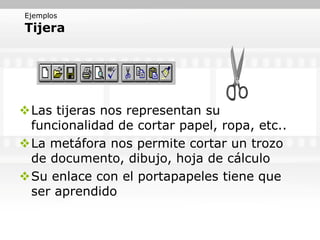 Ejemplos
Tijera




Las tijeras nos representan su
 funcionalidad de cortar papel, ropa, etc..
La metáfora nos permite cortar un trozo
 de documento, dibujo, hoja de cálculo
Su enlace con el portapapeles tiene que
 ser aprendido
 