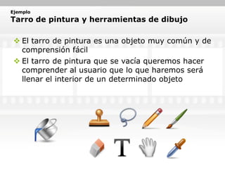 Ejemplo
Tarro de pintura y herramientas de dibujo

  El tarro de pintura es una objeto muy común y de
   comprensión fácil
  El tarro de pintura que se vacía queremos hacer
   comprender al usuario que lo que haremos será
   llenar el interior de un determinado objeto
 