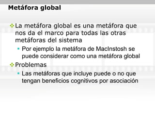 Metáfora global


La metáfora global es una metáfora que
 nos da el marco para todas las otras
 metáforas del sistema
   Por ejemplo la metáfora de MacInstosh se
    puede considerar como una metáfora global
Problemas
   Las metáforas que incluye puede o no que
    tengan beneficios cognitivos por asociación
 