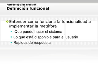 Metodología de creación
Definición funcional


Entender como funciona la funcionalidad a
 implementar la metáfora
   Que puede hacer el sistema
   Lo que está disponible para el usuario
   Rapidez de respuesta
 