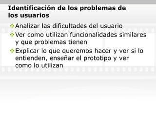 Identificación de los problemas de
los usuarios
Analizar las dificultades del usuario
Ver como utilizan funcionalidades similares
 y que problemas tienen
Explicar lo que queremos hacer y ver si lo
 entienden, enseñar el prototipo y ver
 como lo utilizan
 