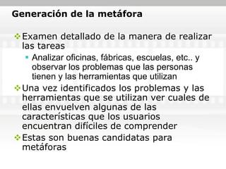 Generación de la metáfora

Examen detallado de la manera de realizar
 las tareas
   Analizar oficinas, fábricas, escuelas, etc.. y
    observar los problemas que las personas
    tienen y las herramientas que utilizan
Una vez identificados los problemas y las
 herramientas que se utilizan ver cuales de
 ellas envuelven algunas de las
 características que los usuarios
 encuentran difíciles de comprender
Estas son buenas candidatas para
 metáforas
 
