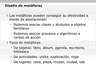 Diseño de metáforas


 Las metáforas pueden conseguir su efectividad a
  través de asociaciones:
   Podemos asociar clases y atributos a objetos
    familiares
   Podemos asociar procesos y algoritmos a
    verbos de acción
 Tipos de metáforas:
   De objetos: libro, álbum, agenda, escritorio,
    biblioteca
   De actividades: visita, exploración, viaje
   De lugares: casa, plaza, museo, ciudad, isla
 