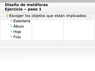 Diseño de metáforas
Ejercicio – paso 1
Escoger los objetos que están implicados:
   Estantería
   Álbum
   Hoja
   Foto
 