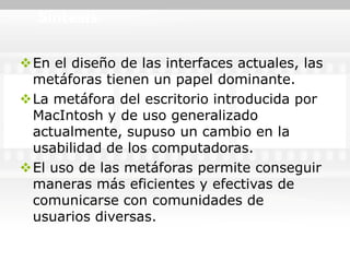Síntesis


En el diseño de las interfaces actuales, las
 metáforas tienen un papel dominante.
La metáfora del escritorio introducida por
 MacIntosh y de uso generalizado
 actualmente, supuso un cambio en la
 usabilidad de los computadoras.
El uso de las metáforas permite conseguir
 maneras más eficientes y efectivas de
 comunicarse con comunidades de
 usuarios diversas.
 