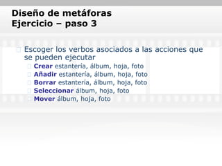 Diseño de metáforas
Ejercicio – paso 3

  Escoger los verbos asociados a las acciones que
  se pueden ejecutar
    Crear estantería, álbum, hoja, foto
    Añadir estantería, álbum, hoja, foto
    Borrar estantería, álbum, hoja, foto
    Seleccionar álbum, hoja, foto
    Mover álbum, hoja, foto
 