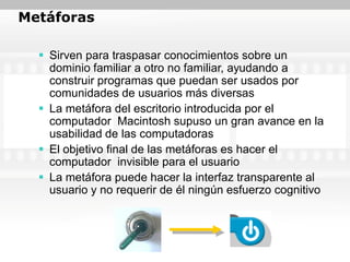 Metáforas

   Sirven para traspasar conocimientos sobre un
    dominio familiar a otro no familiar, ayudando a
    construir programas que puedan ser usados por
    comunidades de usuarios más diversas
   La metáfora del escritorio introducida por el
    computador Macintosh supuso un gran avance en la
    usabilidad de las computadoras
   El objetivo final de las metáforas es hacer el
    computador invisible para el usuario
   La metáfora puede hacer la interfaz transparente al
    usuario y no requerir de él ningún esfuerzo cognitivo
 