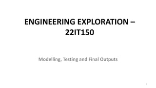 ENGINEERING EXPLORATION –
22IT150
Modelling, Testing and Final Outputs
1
 