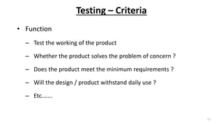 Testing – Criteria
• Function
– Test the working of the product
– Whether the product solves the problem of concern ?
– Does the product meet the minimum requirements ?
– Will the design / product withstand daily use ?
– Etc.……
13
 