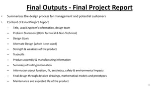Final Outputs - Final Project Report
• Summarizes the design process for management and potential customers
• Content of Final Project Report
– Title, Lead Engineer’s information, design team
– Problem Statement (Both Technical & Non-Technical)
– Design Goals
– Alternate Design (which is not used)
– Strength & weakness of the product
– Tradeoffs
– Product assembly & manufacturing information
– Summary of testing information
– Information about function, fit, aesthetics, safety & environmental impacts
– Final design through detailed drawings, mathematical models and prototypes
– Maintenance and expected life of the product
18
 