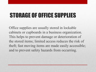 STORAGE OF OFFICE SUPPLIES
Office supplies are usually stored in lockable
cabinets or cupboards in a business organization.
This helps to prevent damage or deterioration of
the stored items; limited access reduces the risk of
theft; fast moving items are made easily accessible;
and to prevent safety hazards from occurring.
 