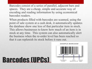 Barcodes (UPCs)
Barcodes consist of a series of parallel, adjacent bars and
spaces. They are a cheap, simple and accurate way of
encoding and reading information by using economical
barcodes readers.
When products filled with barcodes are scanned, using the
point of sale system at a cash desk, it automatically updates
the database show one less of that particular item in stock.
This allows businesses to know how much of an item is in
stock at any time. This system can also automatically alert
the business when the re-order level has been reached so
that it can replenish its stock before it runs out.
 