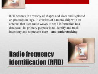 Radio frequency
identification (RFID)
RFID comes in a variety of shapes and sizes and is placed
on products in tags. It consists of a micro-chip with an
antenna that uses radio waves to send information to a
database. Its primary purpose is to identify and track
inventory and to prevent over – and understocking.
 