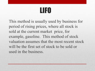 LIFO
This method is usually used by business for
period of rising prices, where all stock is
sold at the current market price, for
example, gasoline. This method of stock
valuation assumes that the most recent stock
will be the first set of stock to be sold or
used in the business.
 