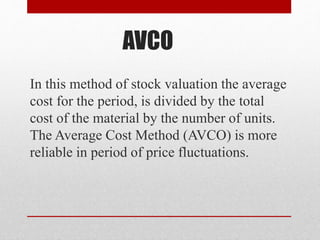 AVCO
In this method of stock valuation the average
cost for the period, is divided by the total
cost of the material by the number of units.
The Average Cost Method (AVCO) is more
reliable in period of price fluctuations.
 